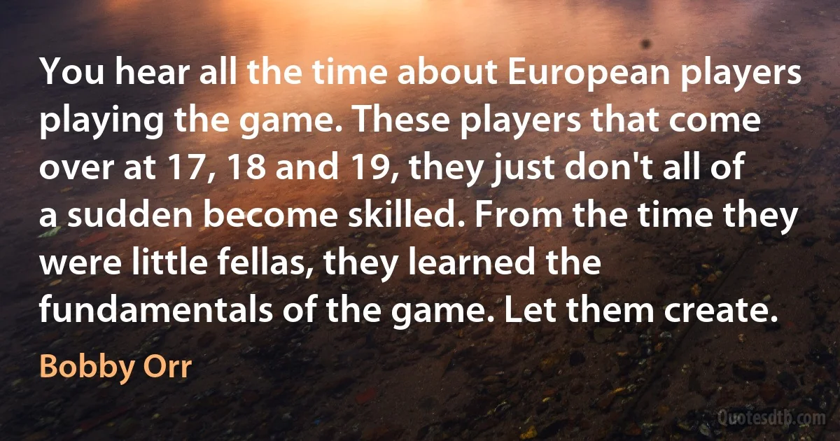 You hear all the time about European players playing the game. These players that come over at 17, 18 and 19, they just don't all of a sudden become skilled. From the time they were little fellas, they learned the fundamentals of the game. Let them create. (Bobby Orr)