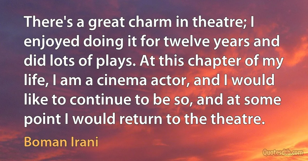 There's a great charm in theatre; I enjoyed doing it for twelve years and did lots of plays. At this chapter of my life, I am a cinema actor, and I would like to continue to be so, and at some point I would return to the theatre. (Boman Irani)