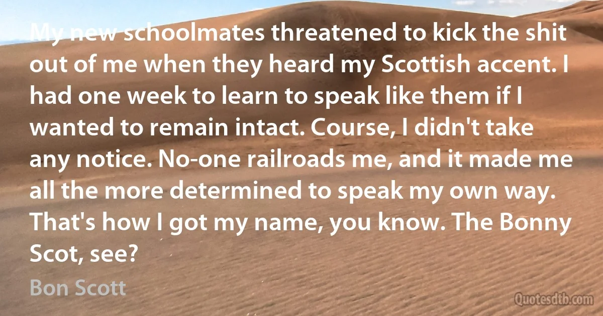 My new schoolmates threatened to kick the shit out of me when they heard my Scottish accent. I had one week to learn to speak like them if I wanted to remain intact. Course, I didn't take any notice. No-one railroads me, and it made me all the more determined to speak my own way. That's how I got my name, you know. The Bonny Scot, see? (Bon Scott)