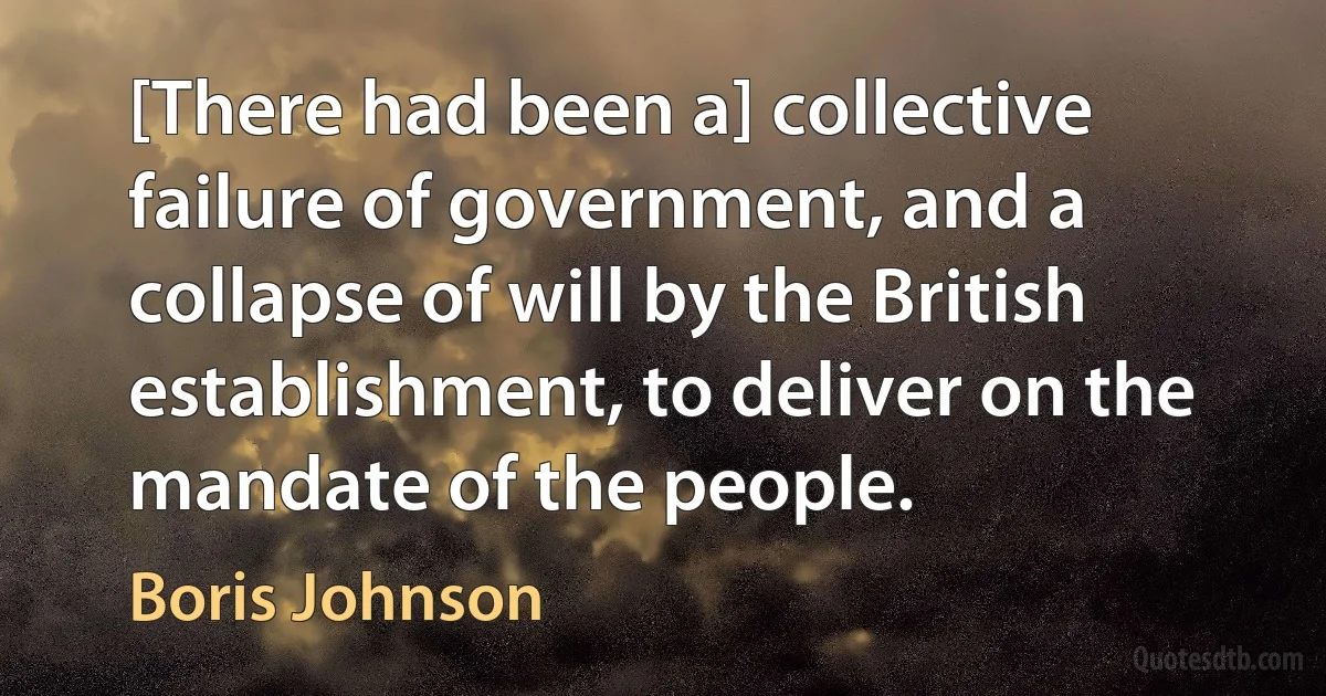 [There had been a] collective failure of government, and a collapse of will by the British establishment, to deliver on the mandate of the people. (Boris Johnson)