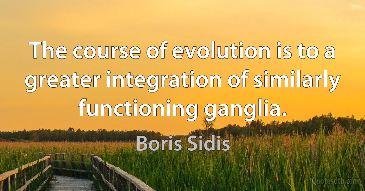 The course of evolution is to a greater integration of similarly functioning ganglia. (Boris Sidis)