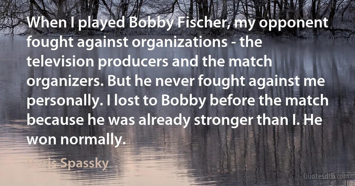 When I played Bobby Fischer, my opponent fought against organizations - the television producers and the match organizers. But he never fought against me personally. I lost to Bobby before the match because he was already stronger than I. He won normally. (Boris Spassky)