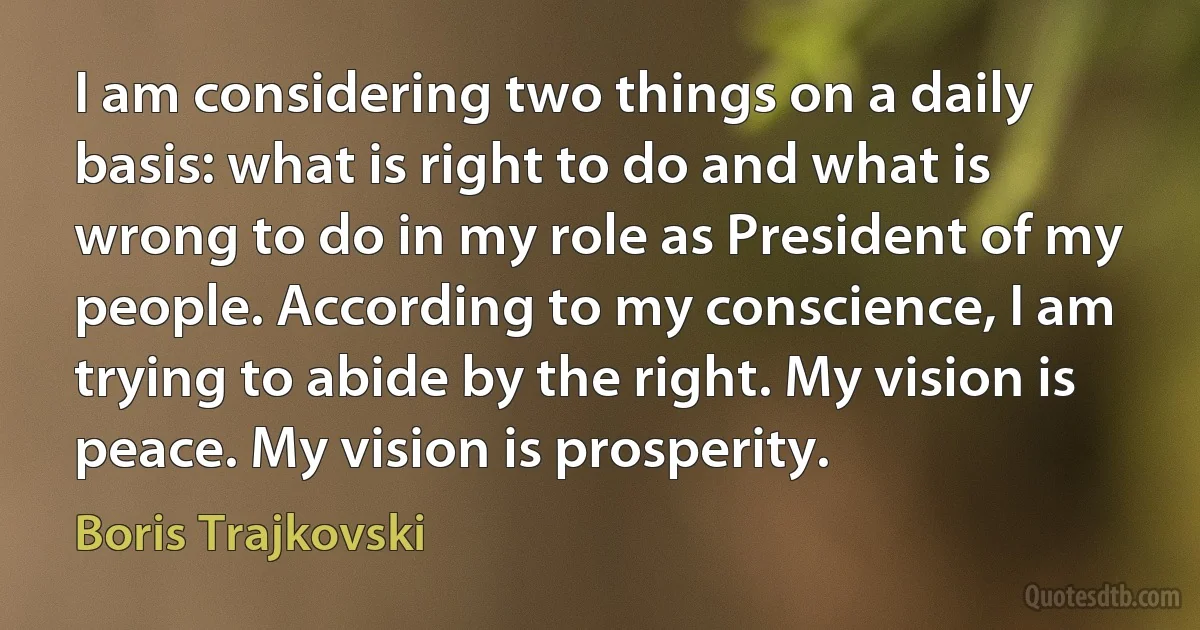 I am considering two things on a daily basis: what is right to do and what is wrong to do in my role as President of my people. According to my conscience, I am trying to abide by the right. My vision is peace. My vision is prosperity. (Boris Trajkovski)