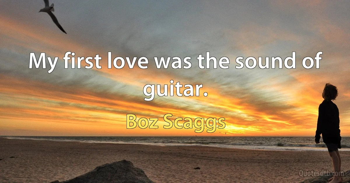 My first love was the sound of guitar. (Boz Scaggs)