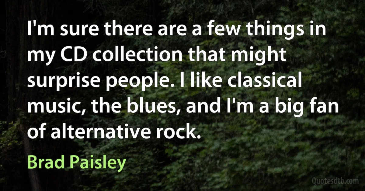 I'm sure there are a few things in my CD collection that might surprise people. I like classical music, the blues, and I'm a big fan of alternative rock. (Brad Paisley)