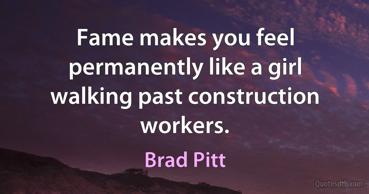 Fame makes you feel permanently like a girl walking past construction workers. (Brad Pitt)