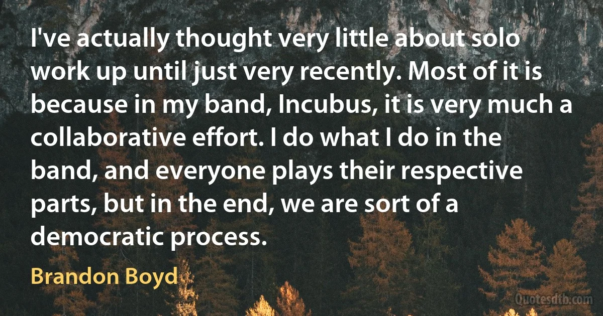 I've actually thought very little about solo work up until just very recently. Most of it is because in my band, Incubus, it is very much a collaborative effort. I do what I do in the band, and everyone plays their respective parts, but in the end, we are sort of a democratic process. (Brandon Boyd)