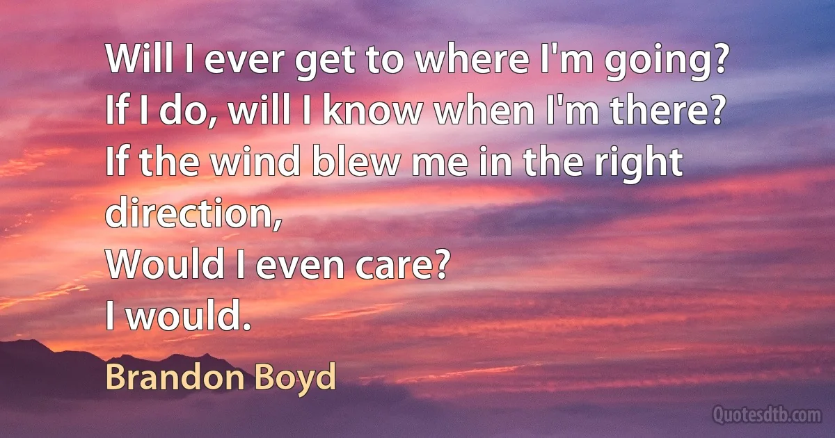 Will I ever get to where I'm going?
If I do, will I know when I'm there?
If the wind blew me in the right direction,
Would I even care?
I would. (Brandon Boyd)