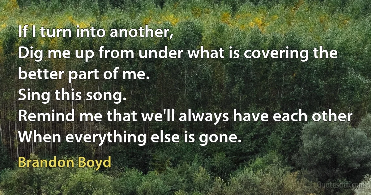 If I turn into another,
Dig me up from under what is covering the better part of me.
Sing this song.
Remind me that we'll always have each other
When everything else is gone. (Brandon Boyd)