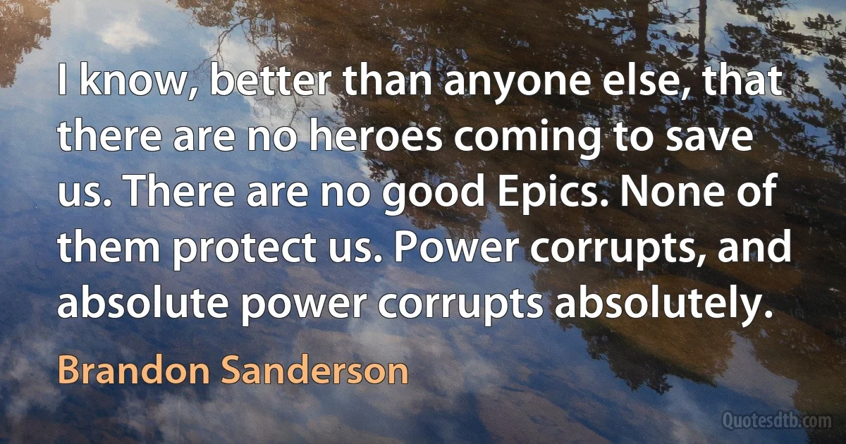 I know, better than anyone else, that there are no heroes coming to save us. There are no good Epics. None of them protect us. Power corrupts, and absolute power corrupts absolutely. (Brandon Sanderson)