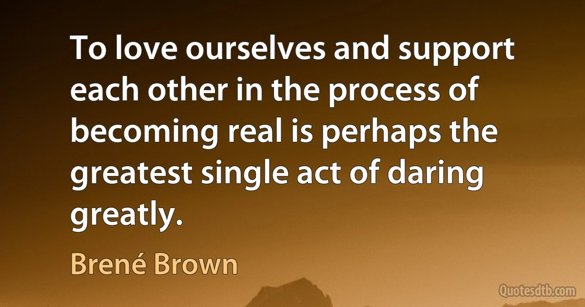 To love ourselves and support each other in the process of becoming real is perhaps the greatest single act of daring greatly. (Brené Brown)