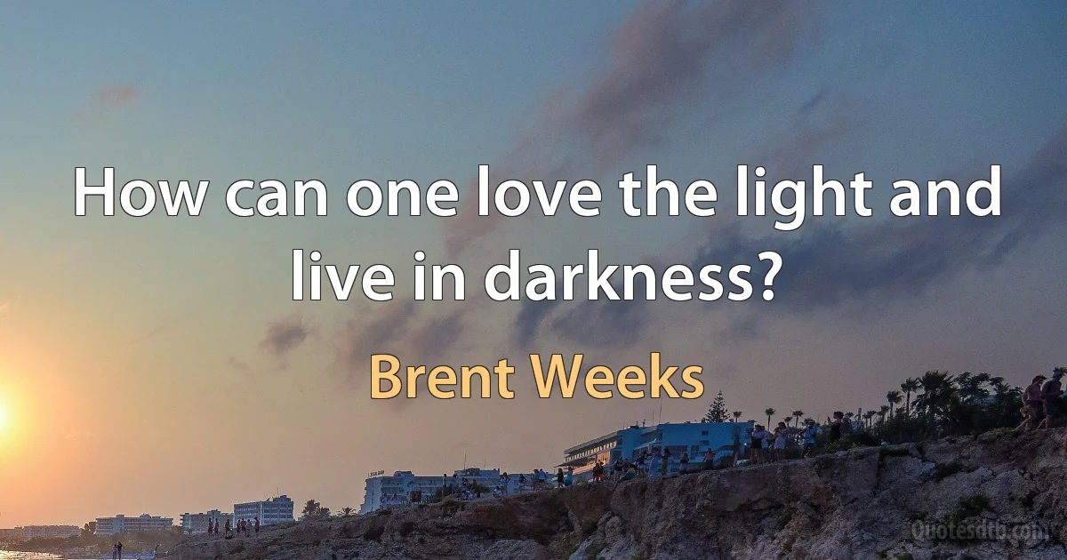 How can one love the light and live in darkness? (Brent Weeks)