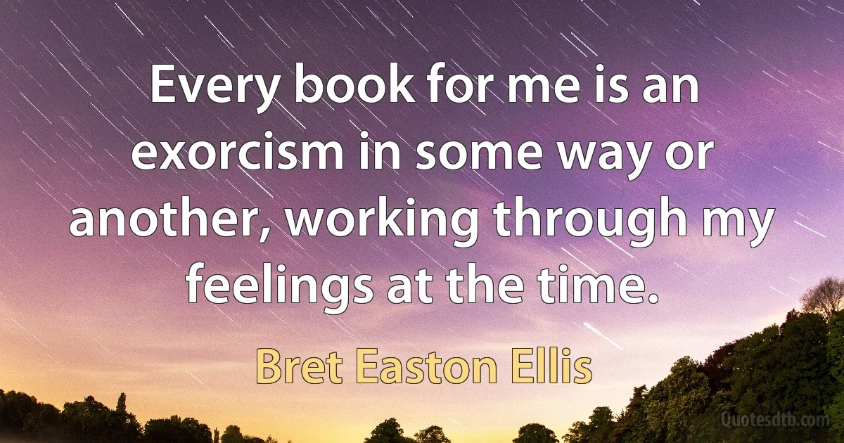 Every book for me is an exorcism in some way or another, working through my feelings at the time. (Bret Easton Ellis)