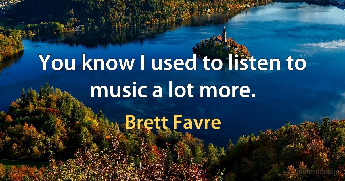 You know I used to listen to music a lot more. (Brett Favre)