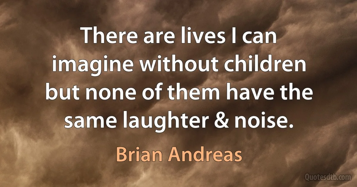 There are lives I can imagine without children but none of them have the same laughter & noise. (Brian Andreas)