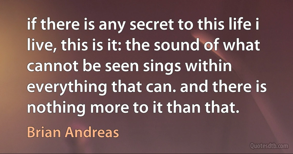 if there is any secret to this life i live, this is it: the sound of what cannot be seen sings within everything that can. and there is nothing more to it than that. (Brian Andreas)