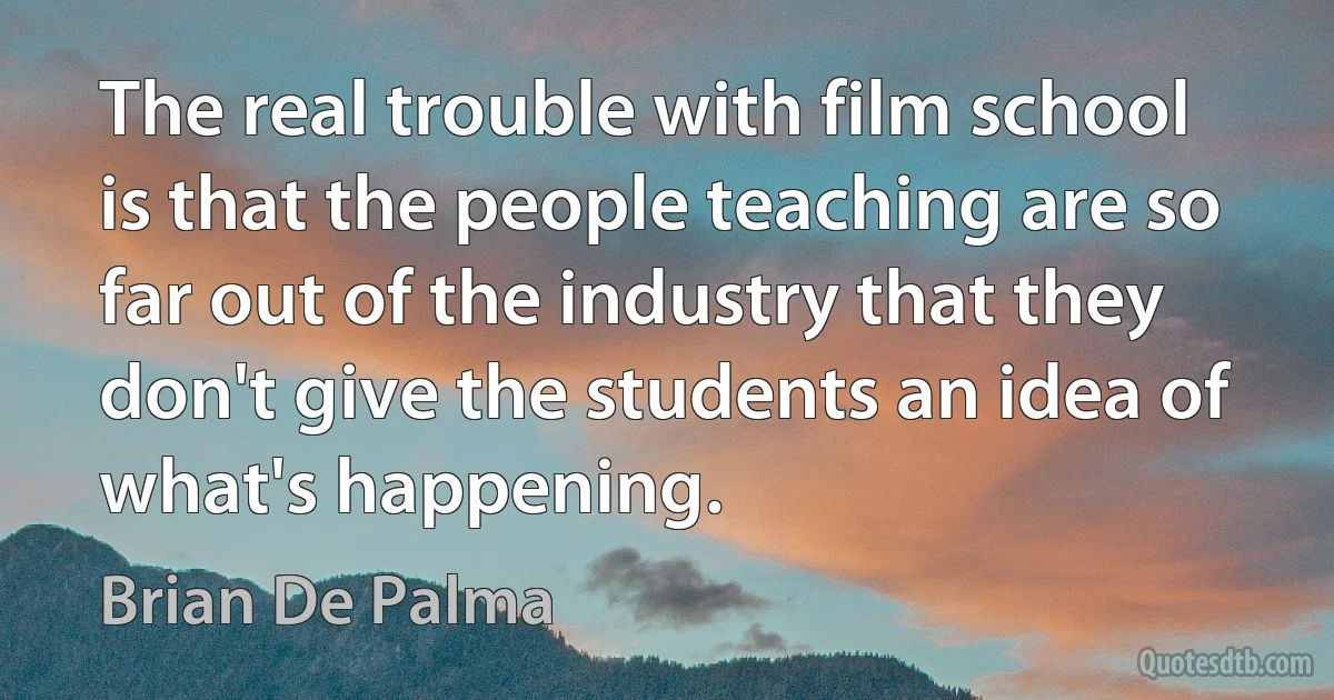 The real trouble with film school is that the people teaching are so far out of the industry that they don't give the students an idea of what's happening. (Brian De Palma)