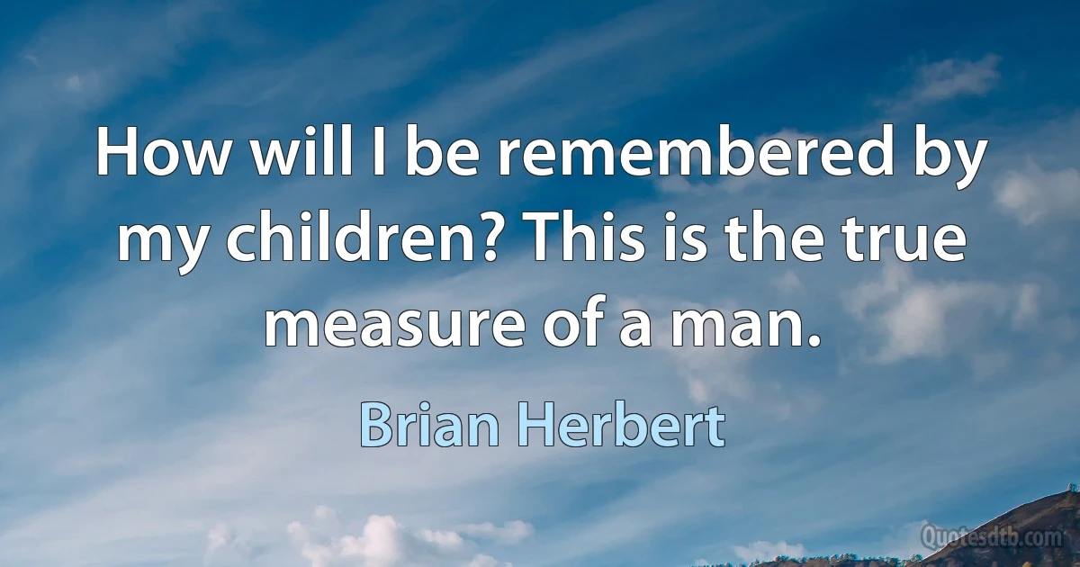 How will I be remembered by my children? This is the true measure of a man. (Brian Herbert)