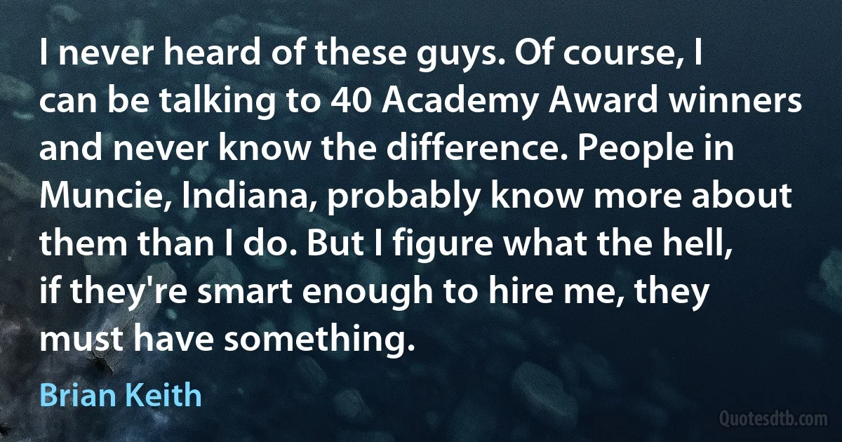 I never heard of these guys. Of course, I can be talking to 40 Academy Award winners and never know the difference. People in Muncie, Indiana, probably know more about them than I do. But I figure what the hell, if they're smart enough to hire me, they must have something. (Brian Keith)