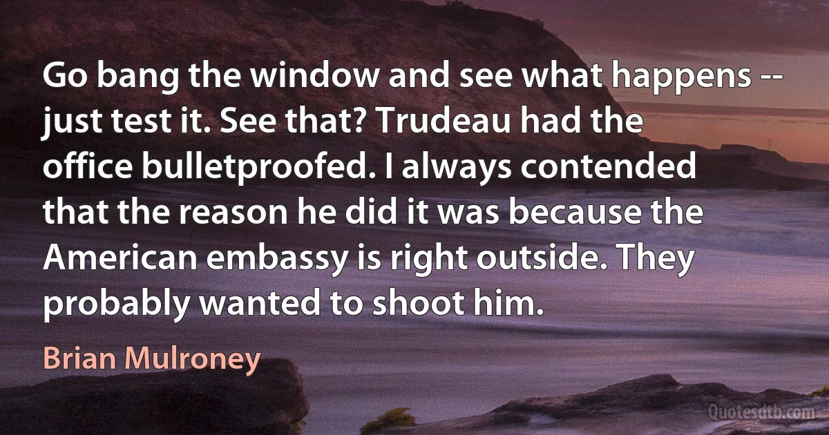 Go bang the window and see what happens -- just test it. See that? Trudeau had the office bulletproofed. I always contended that the reason he did it was because the American embassy is right outside. They probably wanted to shoot him. (Brian Mulroney)