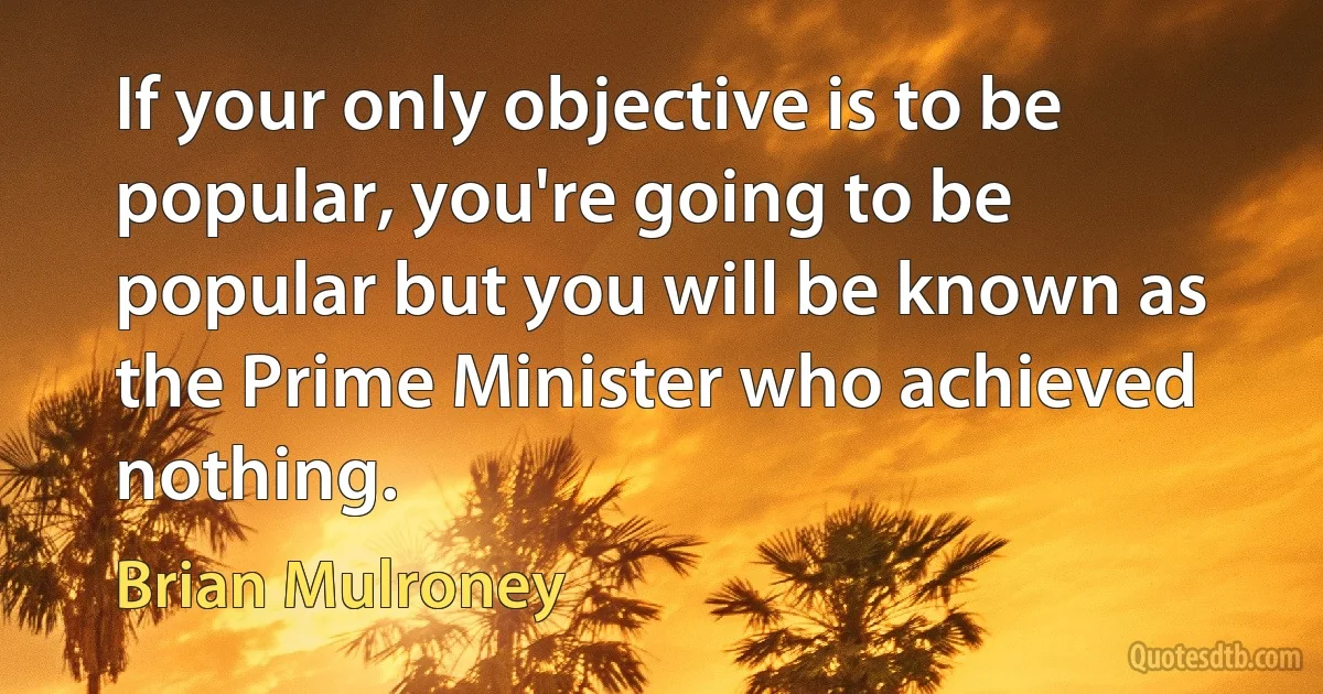 If your only objective is to be popular, you're going to be popular but you will be known as the Prime Minister who achieved nothing. (Brian Mulroney)