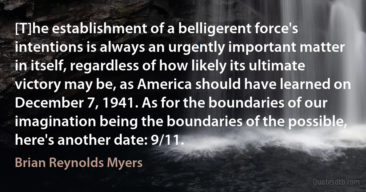 [T]he establishment of a belligerent force's intentions is always an urgently important matter in itself, regardless of how likely its ultimate victory may be, as America should have learned on December 7, 1941. As for the boundaries of our imagination being the boundaries of the possible, here's another date: 9/11. (Brian Reynolds Myers)