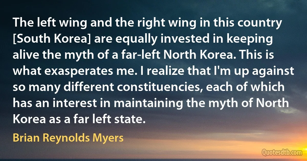 The left wing and the right wing in this country [South Korea] are equally invested in keeping alive the myth of a far-left North Korea. This is what exasperates me. I realize that I'm up against so many different constituencies, each of which has an interest in maintaining the myth of North Korea as a far left state. (Brian Reynolds Myers)