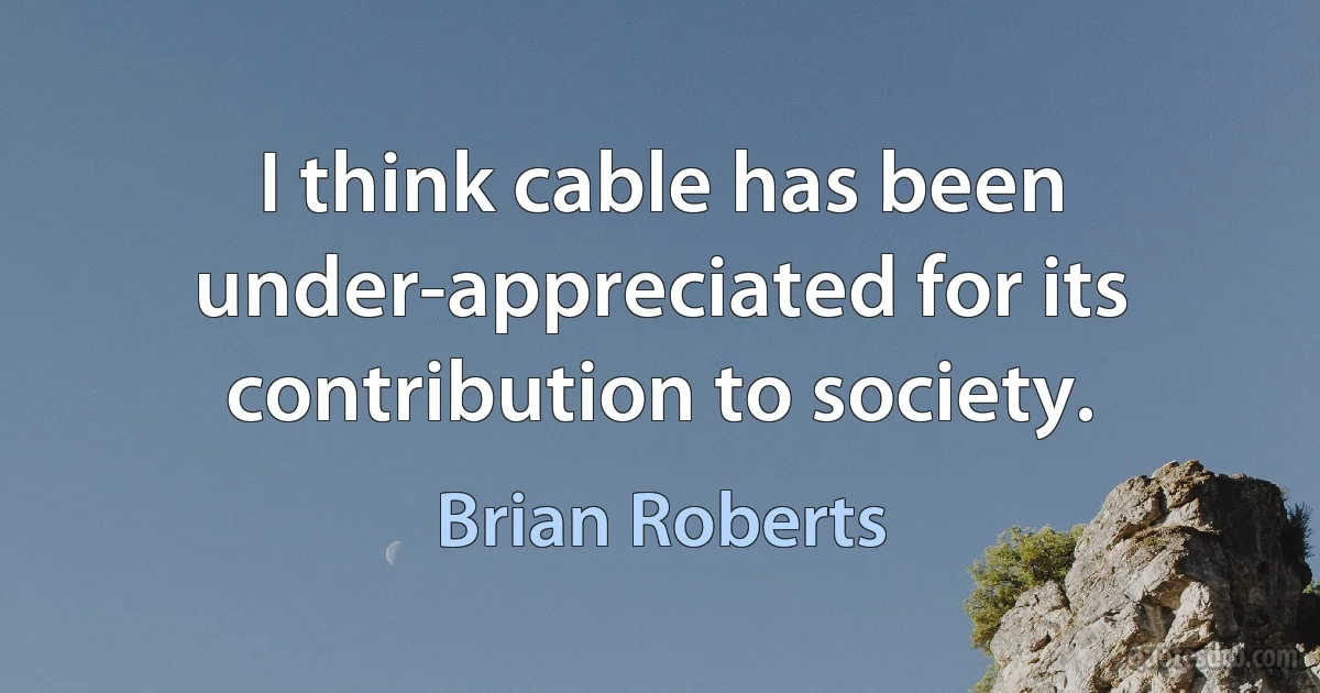 I think cable has been under-appreciated for its contribution to society. (Brian Roberts)