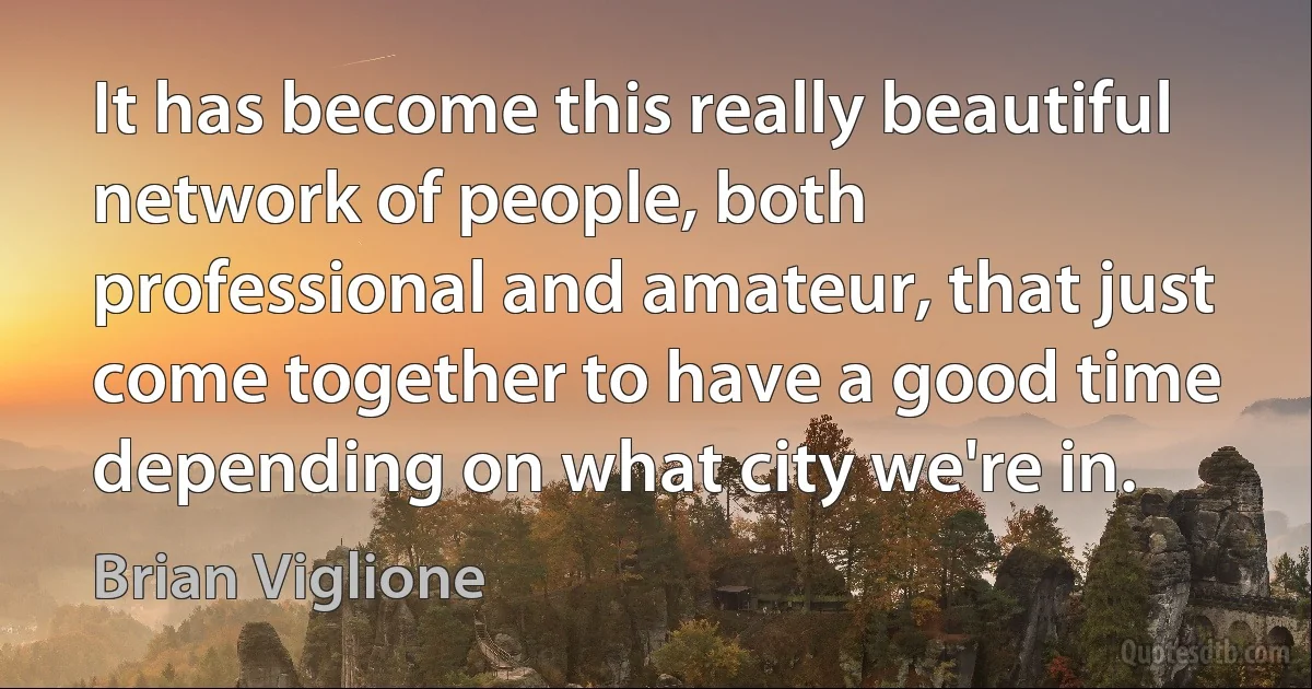 It has become this really beautiful network of people, both professional and amateur, that just come together to have a good time depending on what city we're in. (Brian Viglione)