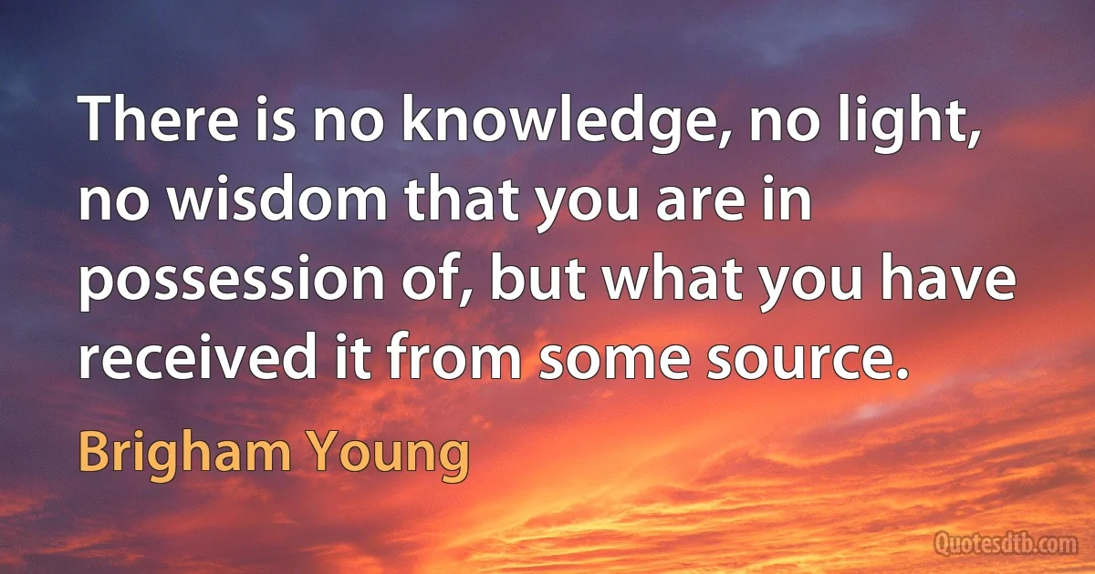 There is no knowledge, no light, no wisdom that you are in possession of, but what you have received it from some source. (Brigham Young)