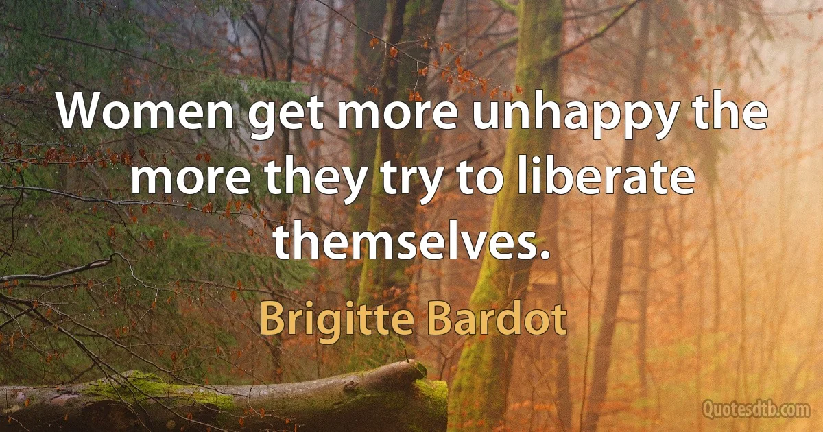 Women get more unhappy the more they try to liberate themselves. (Brigitte Bardot)