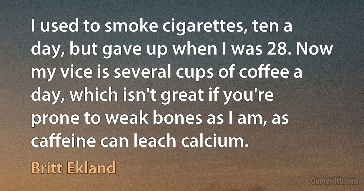 I used to smoke cigarettes, ten a day, but gave up when I was 28. Now my vice is several cups of coffee a day, which isn't great if you're prone to weak bones as I am, as caffeine can leach calcium. (Britt Ekland)