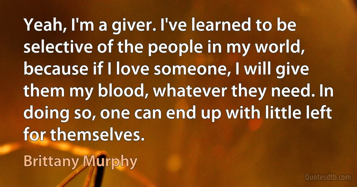 Yeah, I'm a giver. I've learned to be selective of the people in my world, because if I love someone, I will give them my blood, whatever they need. In doing so, one can end up with little left for themselves. (Brittany Murphy)