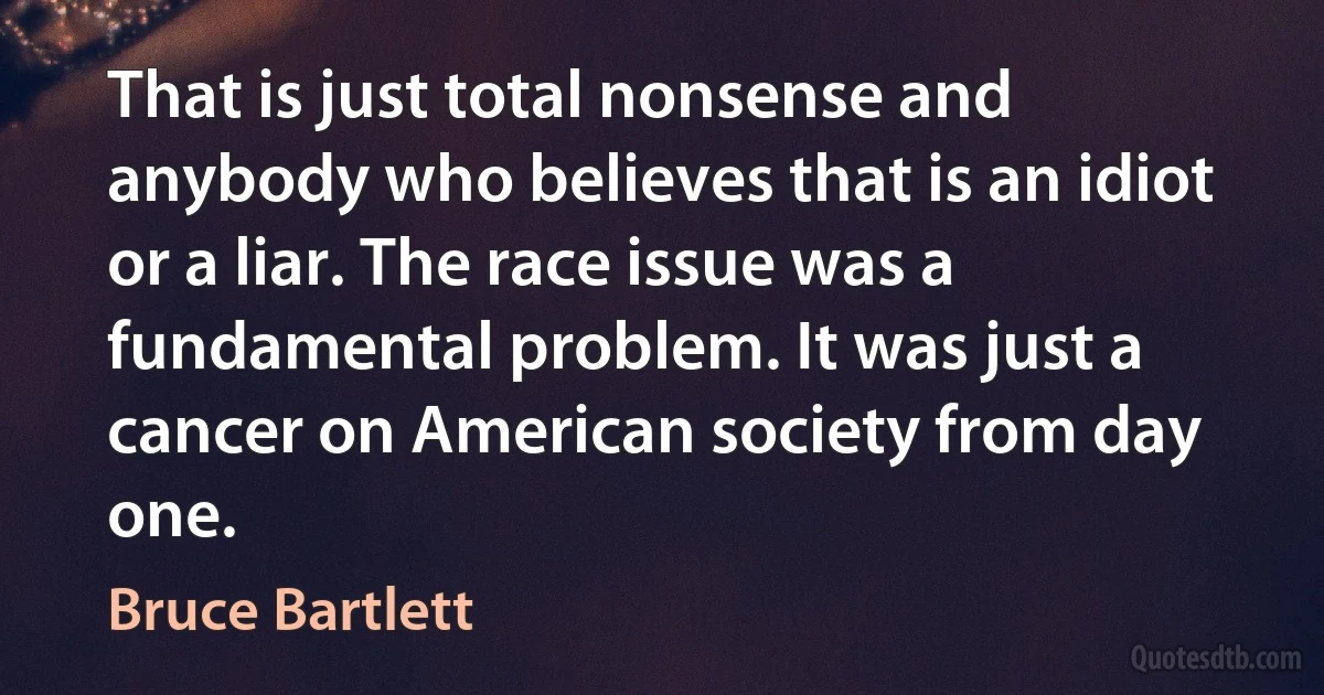 That is just total nonsense and anybody who believes that is an idiot or a liar. The race issue was a fundamental problem. It was just a cancer on American society from day one. (Bruce Bartlett)