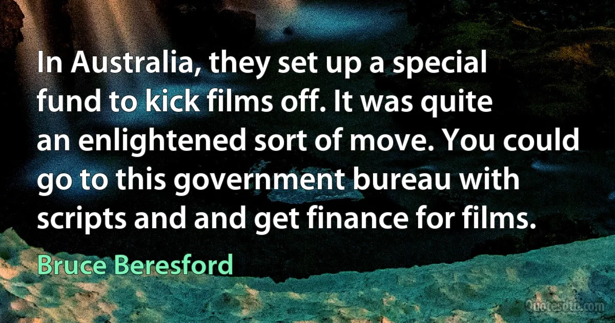 In Australia, they set up a special fund to kick films off. It was quite an enlightened sort of move. You could go to this government bureau with scripts and and get finance for films. (Bruce Beresford)