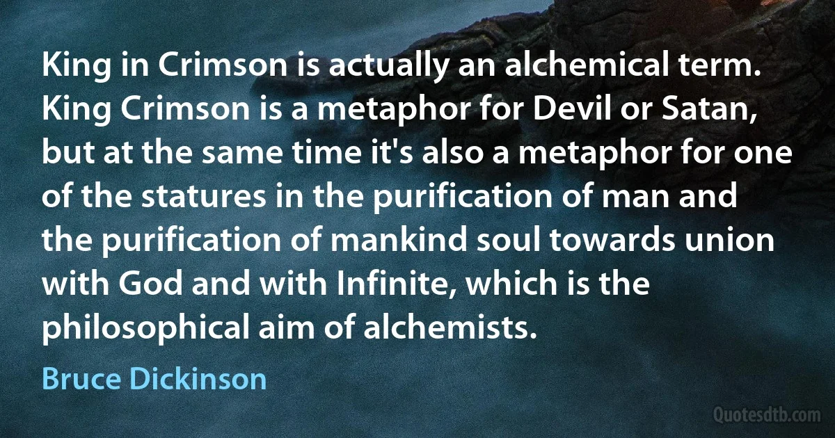 King in Crimson is actually an alchemical term. King Crimson is a metaphor for Devil or Satan, but at the same time it's also a metaphor for one of the statures in the purification of man and the purification of mankind soul towards union with God and with Infinite, which is the philosophical aim of alchemists. (Bruce Dickinson)