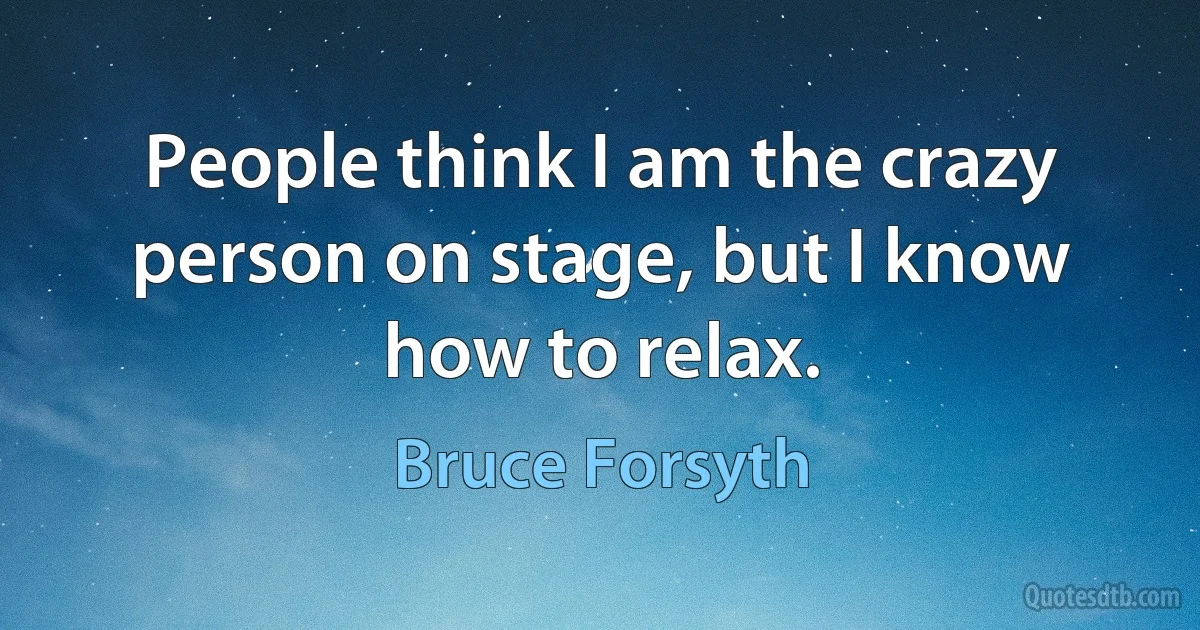 People think I am the crazy person on stage, but I know how to relax. (Bruce Forsyth)