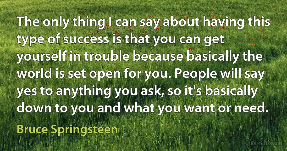 The only thing I can say about having this type of success is that you can get yourself in trouble because basically the world is set open for you. People will say yes to anything you ask, so it's basically down to you and what you want or need. (Bruce Springsteen)