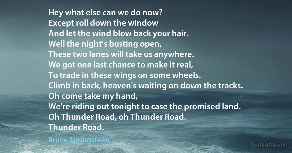 Hey what else can we do now?
Except roll down the window
And let the wind blow back your hair.
Well the night's busting open,
These two lanes will take us anywhere.
We got one last chance to make it real,
To trade in these wings on some wheels.
Climb in back, heaven's waiting on down the tracks.
Oh come take my hand,
We're riding out tonight to case the promised land.
Oh Thunder Road, oh Thunder Road.
Thunder Road. (Bruce Springsteen)