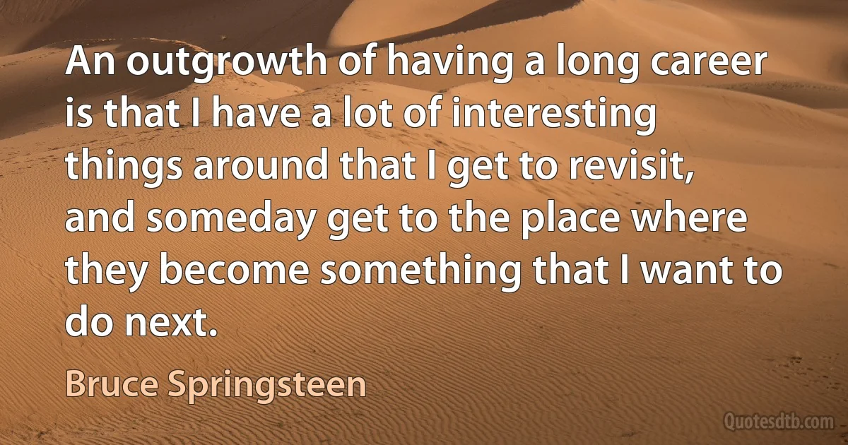 An outgrowth of having a long career is that I have a lot of interesting things around that I get to revisit, and someday get to the place where they become something that I want to do next. (Bruce Springsteen)