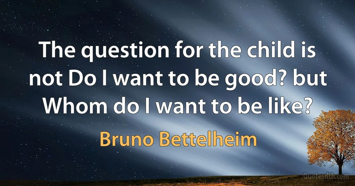 The question for the child is not Do I want to be good? but Whom do I want to be like? (Bruno Bettelheim)