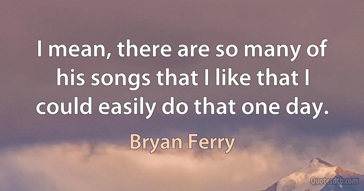 I mean, there are so many of his songs that I like that I could easily do that one day. (Bryan Ferry)