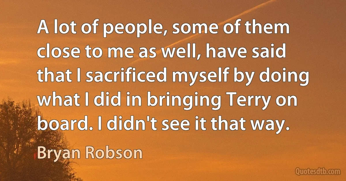 A lot of people, some of them close to me as well, have said that I sacrificed myself by doing what I did in bringing Terry on board. I didn't see it that way. (Bryan Robson)