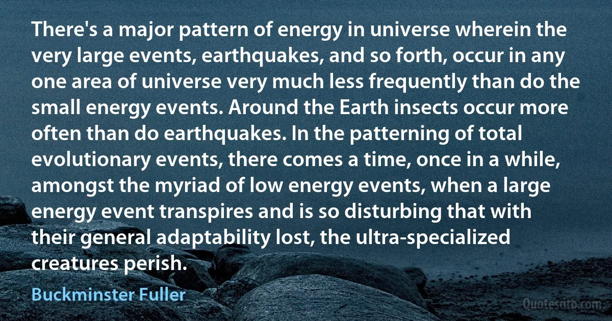 There's a major pattern of energy in universe wherein the very large events, earthquakes, and so forth, occur in any one area of universe very much less frequently than do the small energy events. Around the Earth insects occur more often than do earthquakes. In the patterning of total evolutionary events, there comes a time, once in a while, amongst the myriad of low energy events, when a large energy event transpires and is so disturbing that with their general adaptability lost, the ultra-specialized creatures perish. (Buckminster Fuller)