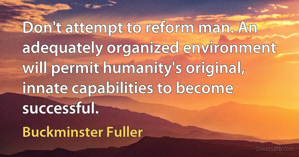 Don't attempt to reform man. An adequately organized environment will permit humanity's original, innate capabilities to become successful. (Buckminster Fuller)