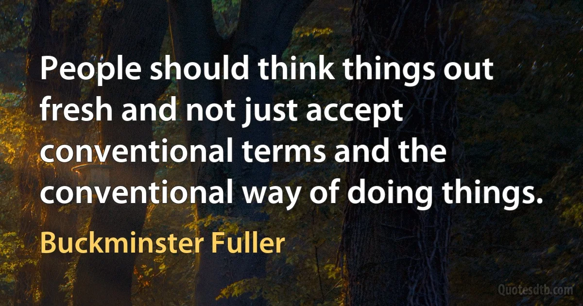 People should think things out fresh and not just accept conventional terms and the conventional way of doing things. (Buckminster Fuller)