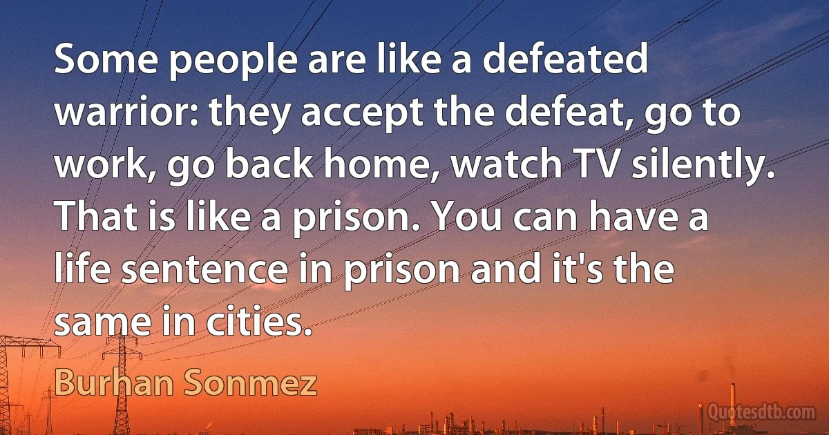 Some people are like a defeated warrior: they accept the defeat, go to work, go back home, watch TV silently. That is like a prison. You can have a life sentence in prison and it's the same in cities. (Burhan Sonmez)