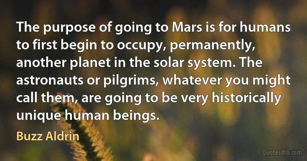 The purpose of going to Mars is for humans to first begin to occupy, permanently, another planet in the solar system. The astronauts or pilgrims, whatever you might call them, are going to be very historically unique human beings. (Buzz Aldrin)