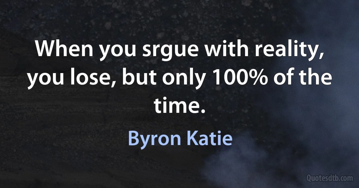 When you srgue with reality, you lose, but only 100% of the time. (Byron Katie)