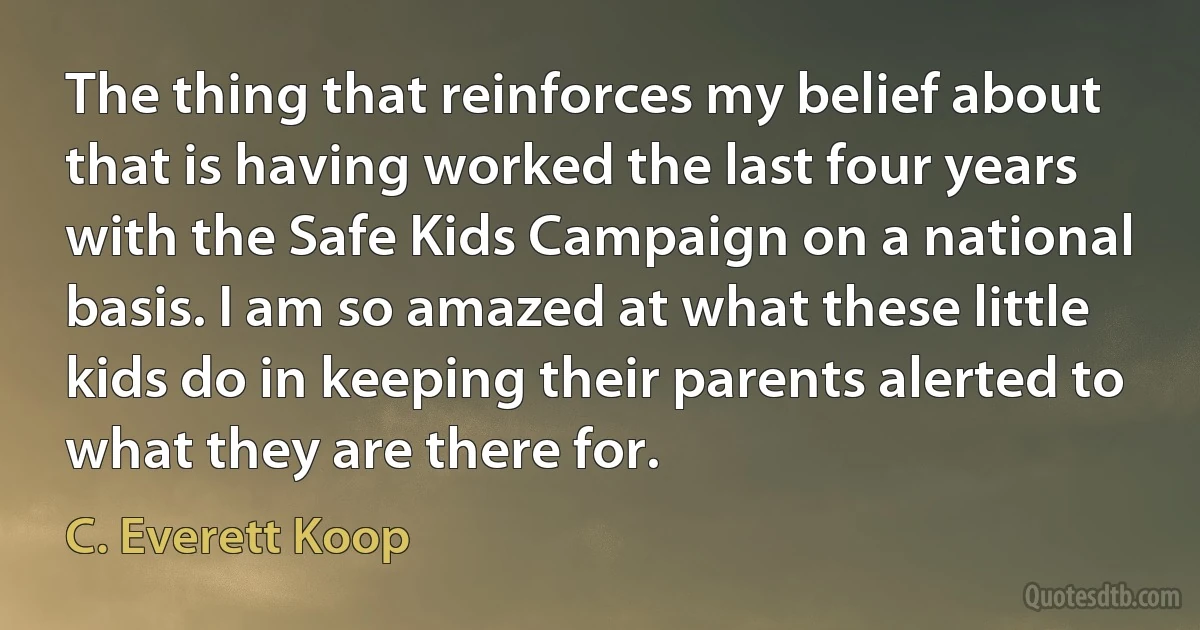 The thing that reinforces my belief about that is having worked the last four years with the Safe Kids Campaign on a national basis. I am so amazed at what these little kids do in keeping their parents alerted to what they are there for. (C. Everett Koop)